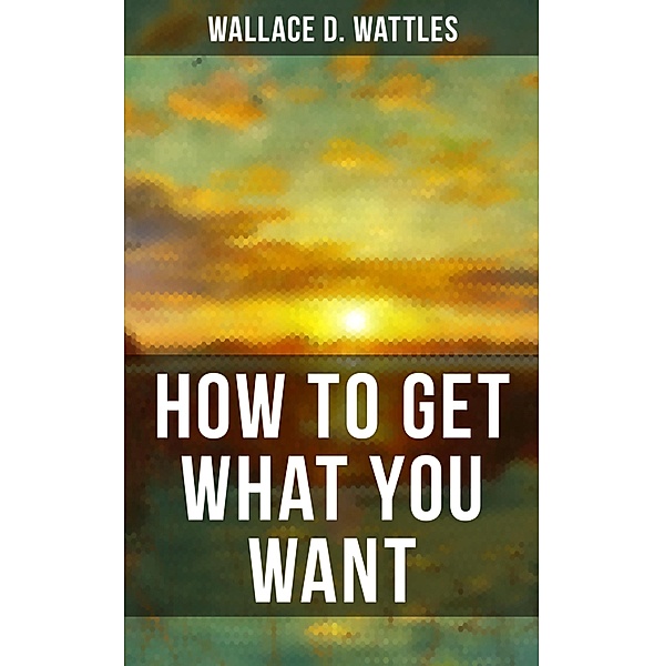 HOW TO GET WHAT YOU WANT, Wallace D. Wattles