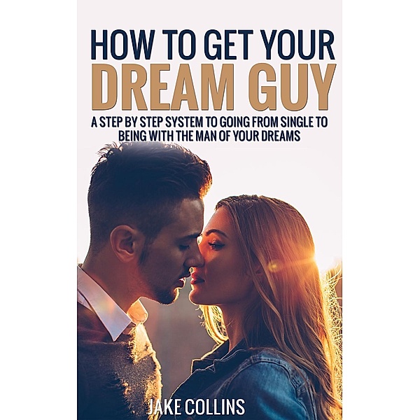 How To Get Your Dream Guy - A Step By Step System To Going From Single To Being With The Man Of Your Dreams, Jake Collins