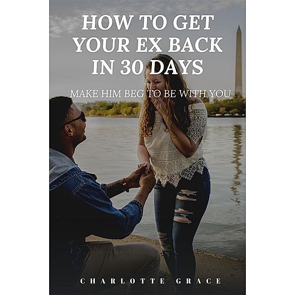 How To Get Your Ex Back In 30 Days:  Make Him Beg To Be With You, Charlotte Grace