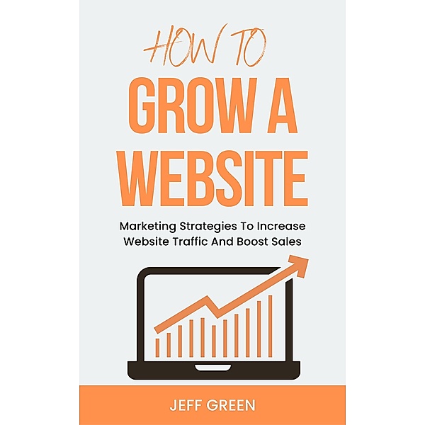 How To Grow A Website - Marketing Strategies To Increase Website Traffic And Boost Sales, Jeff Green