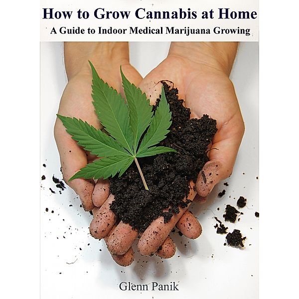 How to Grow Cannabis at Home - A Guide to Indoor Medical Marijuana Growing, Glenn Panik