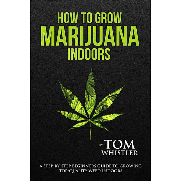 How to Grow Marijuana : Indoors - A Step-by-Step Beginners Guide to Growing Top-Quality Weed Indoors, Tom Whistler