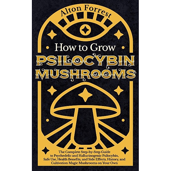 How to Grow Psilocybin Mushrooms: The Complete Step-By-Step Guide to Psychedelic and Hallucinogenic Psilocybin, Safe Use, Health Benefits, and Side Effects, History, and Cultivation Magic Mushrooms, Alton Forrest