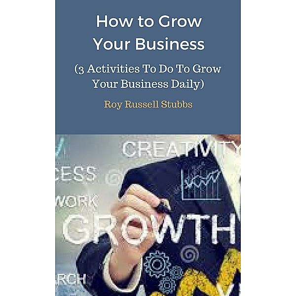 How to Grow Your Business (3 Activities To Do To Grow Your Business Daily), Roy  Russell Stubbs