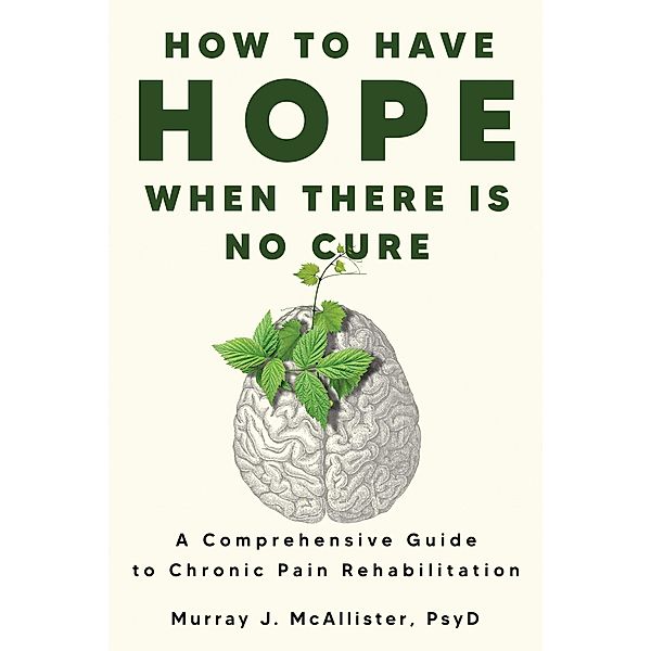 How to Have Hope When There is No Cure : A Comprehensive Guide to Chronic Pain Rehabilitation, Murray J. McAllister
