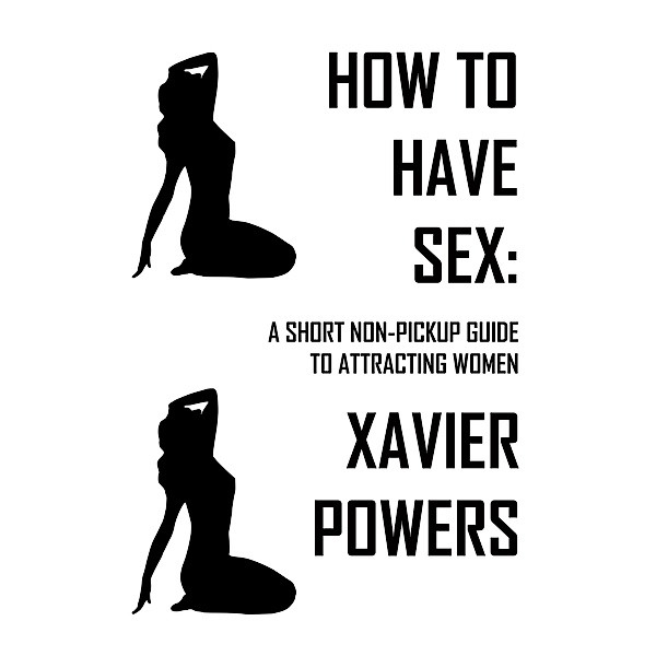 How To Have Sex: A Short Non-Pickup Guide To Attracting Women / How To Have Sex, Xavier Powers