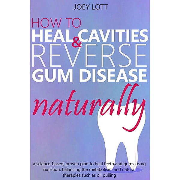 How to Heal Cavities and Reverse Gum Disease Naturally: a science-based, proven plan to heal teeth and gums using nutrition, balancing the metabolism, and natural therapies such as oil pulling, Joey Lott