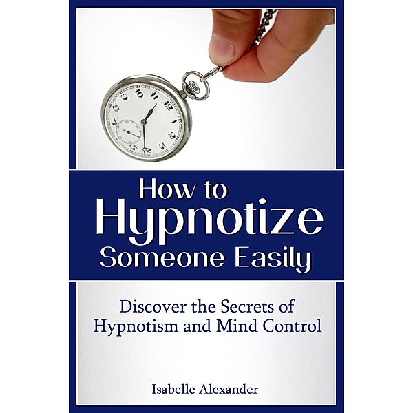 How to Hypnotize Someone Easily: Discover the Secrets of Hypnotism and Mind Control / eBookIt.com, Isabelle Alexander