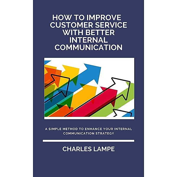 How To Improve Customer Service with Better Internal Communication: A Simple Method To Enhance Your Internal Communication Strategy, Charles Lampe