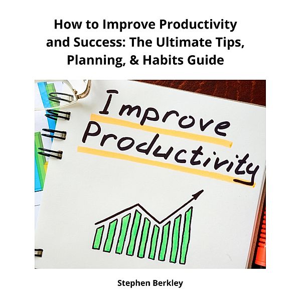 How to Improve Productivity and Success: The Ultimate Tips, Planning, & Habits Guide, Stephen Berkley