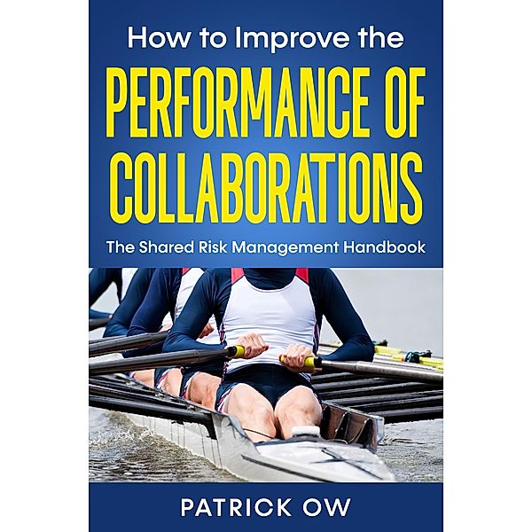 How to Improve the Performance of Collaborations, Joint Ventures, and Strategic Alliances: The Shared Risk Management Handbook, Patrick Ow