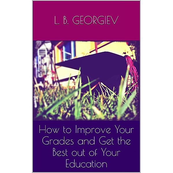 How to Improve Your Grades and Get the Best out of Your Education, L.B. Georgiev