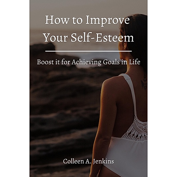How to Improve Your Self-Esteem! Boost it for Achieving Goals in Life, Colleen A. Jenkins