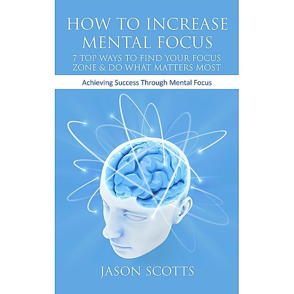 How To Increase Mental Focus: 7 Top Ways To Find Your Focus Zone & Do What Matters Most / Speedy Publishing Books, Jason Scotts