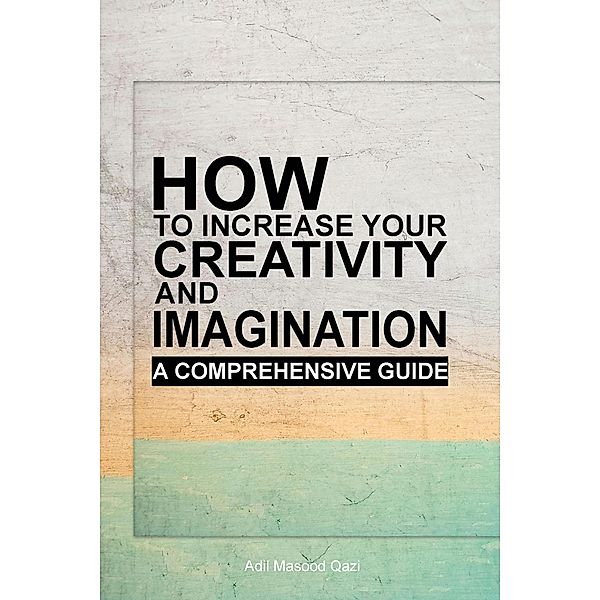 How to Increase Your Creativity and Imagination: A Comprehensive Guide, Adil Masood Qazi