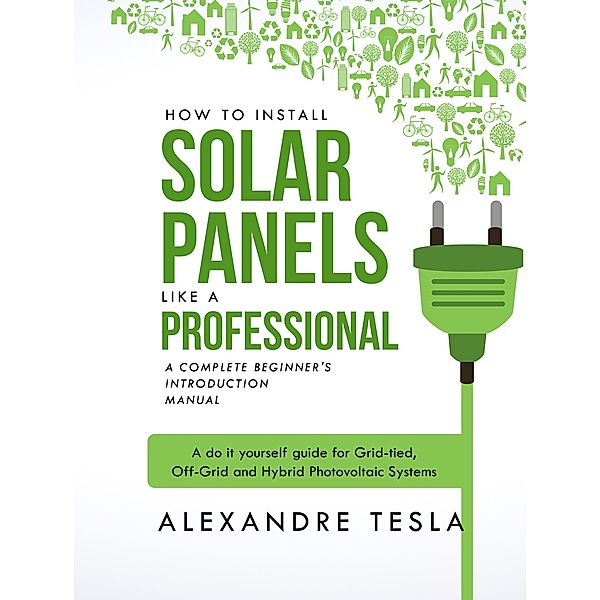 How to Install Solar Panels Like a Professional: A Complete Beginner's Introduction Manual: A Do-it-yourself Guide for Grid-tied, Off-grid, and Hybrid Photovoltaic Systems, Alexandre Tesla