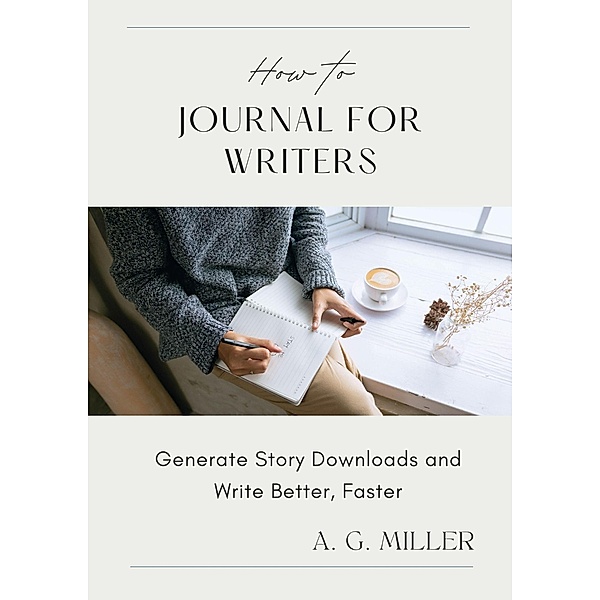 How to Journal for Writers: Generate Story Downloads and Write Better, Faster, A. G. Miller