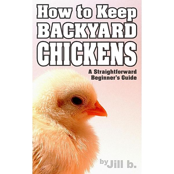 How to Keep Backyard Chickens - A Straightforward Beginner's Guide, Jill B.