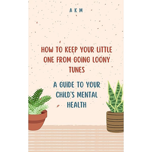 How to Keep Your Little One from Going Loony Tunes: A Guide to Your Child's Mental Health (Parenting, #1) / Parenting, A K M