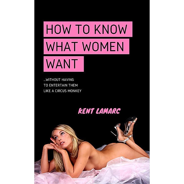 How to Know What Women Want: ...Without Having to Entertain Them Like a Circus Monkey, Kent Lamarc