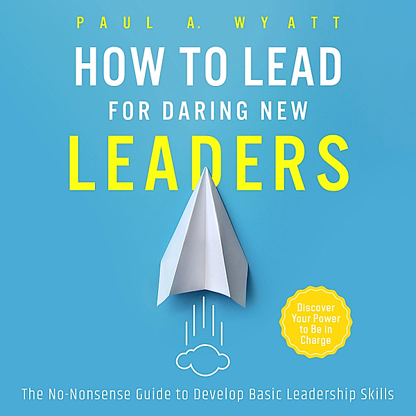How to Lead for Daring New Leaders: The No-Nonsense Guide to Develop Basic Leadership Skills. Discover Your Power to Be In Charge, Paul A. Wyatt