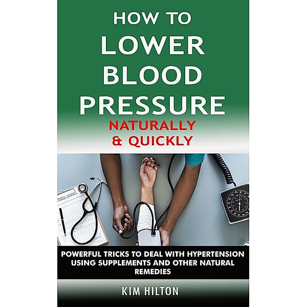 How to Lower Blood Pressure Naturally & Quickly: Powerful Tricks to Deal with Hypertension Using Supplements and Other Natural Remedies, Kim Hilton