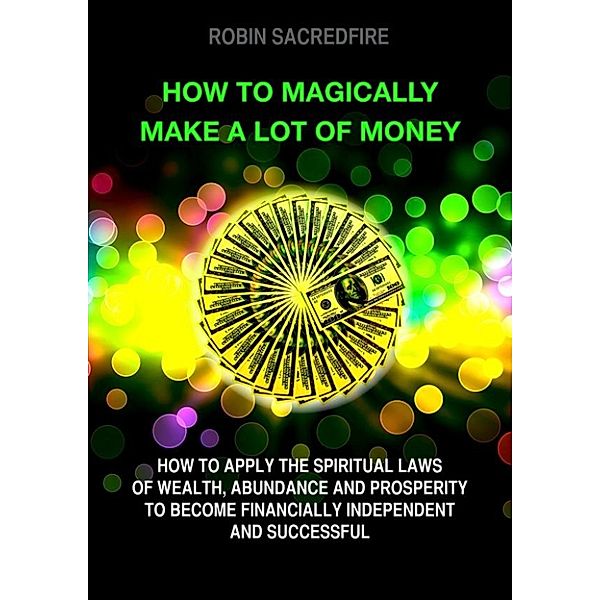 How to magically make a lot of money: How to Apply the Spiritual Laws of Wealth, Abundance and Prosperity to Become Financially Independent and Successful, Robin Sacredfire