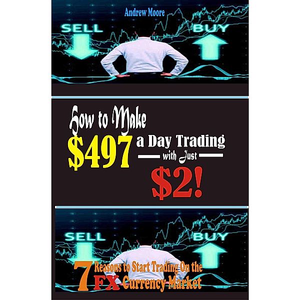 How to Make $497 a Day Trading E-Currency with Just $2: 7 Reasons to Start Trading on the Forex Currency Market, Andrew Moore