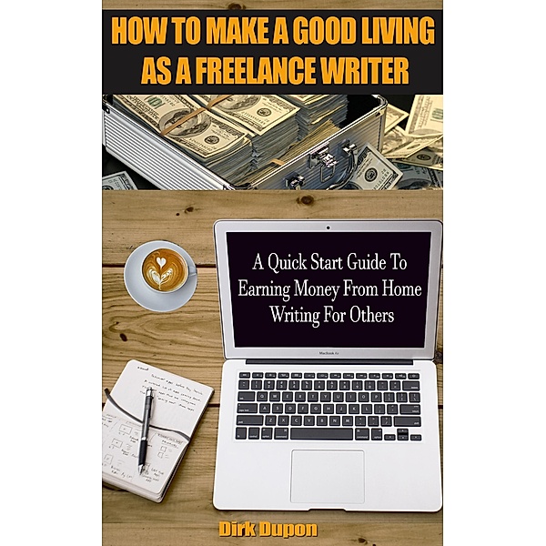 How To Make A Good Living As A Freelance Writer - A Quick Start Guide To Earning Money From Home Writing For Others, Dirk Dupon