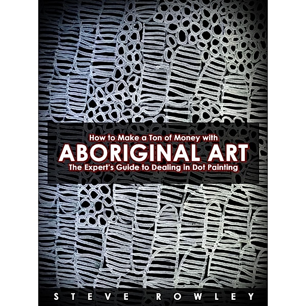 How to Make a Ton of Money with Aboriginal Art: The Expert's Guide to Dealing in Dot Painting, Steve Rowley