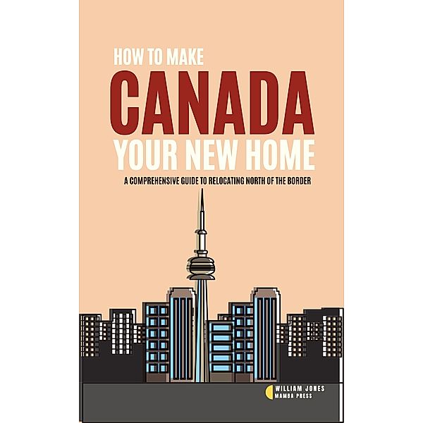 How to Make Canada Your New Home: A Comprehensive Guide to Relocating North of the Border, William Jones