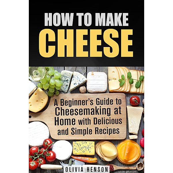 How to Make Cheese: A Beginner's Guide to Cheesemaking at Home with Delicious and Simple Recipes / Cheesemaking, Olivia Henson