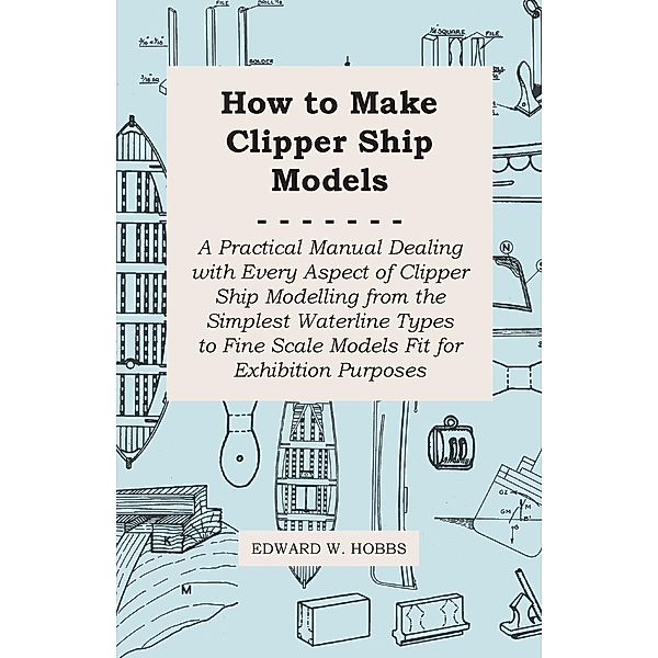 How to Make Clipper Ship Models - A Practical Manual Dealing with Every Aspect of Clipper Ship Modelling from the Simplest Waterline Types to Fine Scale Models Fit for Exhibition Purposes, Edward W. Hobbs