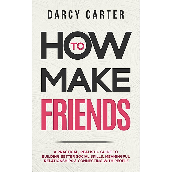 How to Make Friends: A Practical, Realistic Guide To Building Better Social Skills, Meaningful Relationships & Connecting With People, Darcy Carter