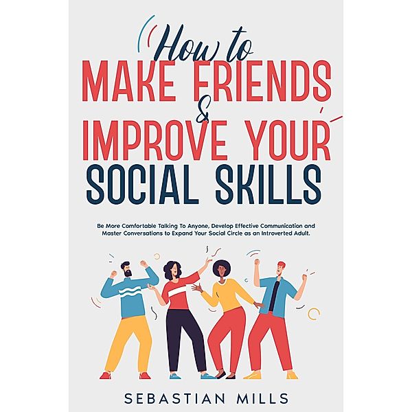 How to Make Friends & Improve Your Social Skills: Be More Comfortable Talking To Anyone, Develop Effective Communication and Master Conversations to Expand Your Social Circle as an Introverted Adult., Sebastian Mills