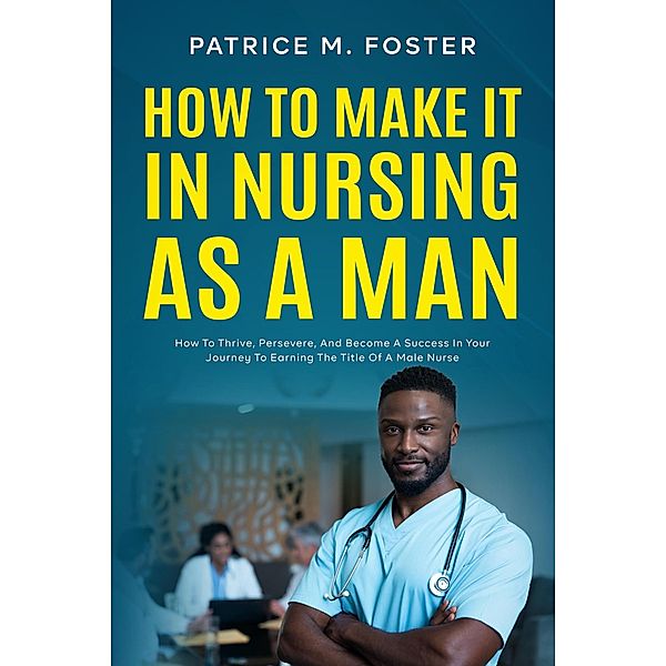 How To Make It In Nursing As A Man How To Thrive, Persevere, And Become A Success In Your Journey To Earning The Title Of A Male Nurse, Patrice M Foster