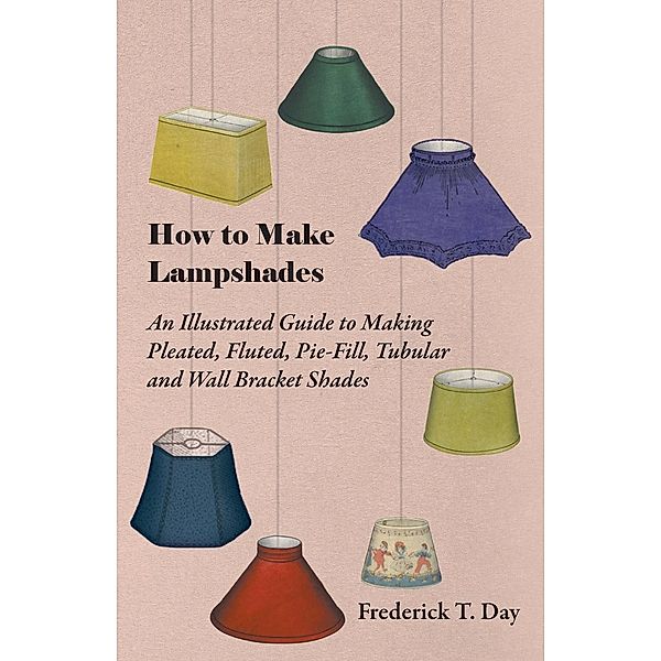 How to Make Lampshades - An Illustrated Guide to Making Pleated, Fluted, Pie-Fill, Tubular and Wall Bracket Shades, Frederick T. Day