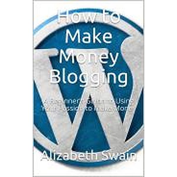 How to Make Money Blogging: A Beginner's Guide to Using Your Passion to Make Money, Alizabeth Swain