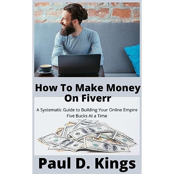 How To Make Money On Fiverr: A Systematic Guide to Building Your Online Empire Five Bucks At a Time, Paul D. Kings