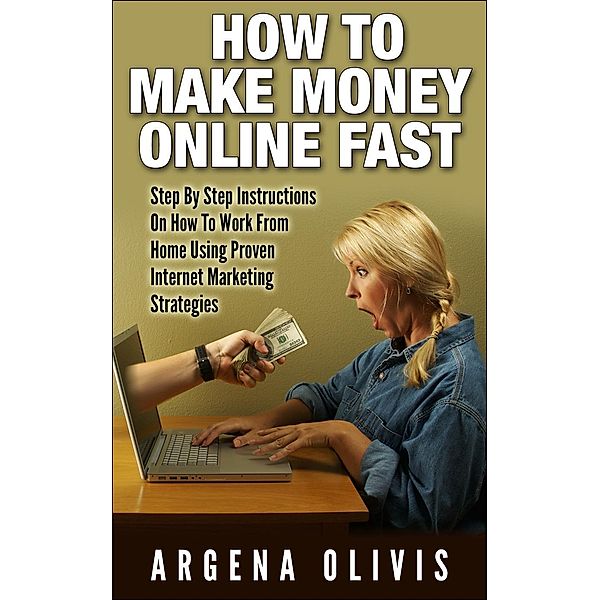 How To Make Money Online Fast: Step By Step Instructions On How To Work From Home Using Proven Internet Marketing Strategies, Argena Olivis