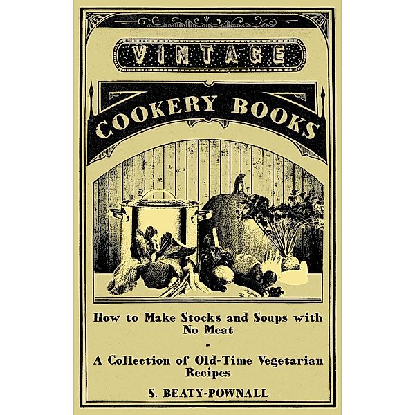 How to Make Stocks and Soups with No Meat - A Collection of Old-Time Vegetarian Recipes, S. Beaty-Pownall