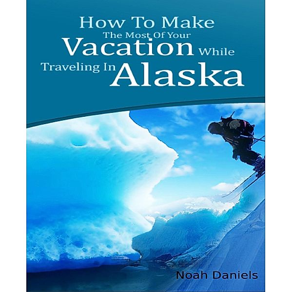 How To Make The Most Of Your Vacation While Traveling In Alaska, Noah Daniels