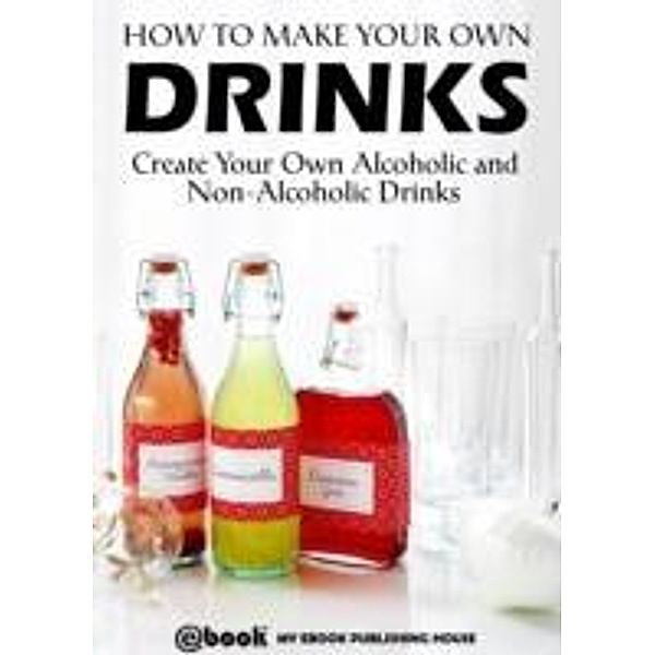 How to Make Your Own Drinks: Create Your Own Alcoholic and Non-Alcoholic Drinks / My Ebook Publishing House, My Ebook Publishing House