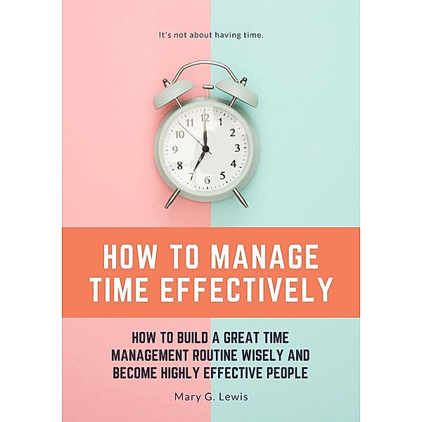 How to Manage Time Effectively: How to Build a Great Time Management Routine Wisely and Become Highly Effective People, Mary G. Lewis