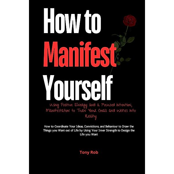 How to Manifest Yourself : How to Coordinate Your Ideas, Convictions, and Behaviour to Draw the Things you Want out of Life by Using Your Inner Strength to Design the Life you Want, Tony Rob