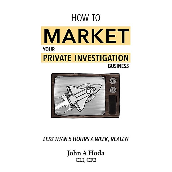 How To Market Your Private Investigation Business: Less Than 5 Hours A Week, Really!, John A. Hoda