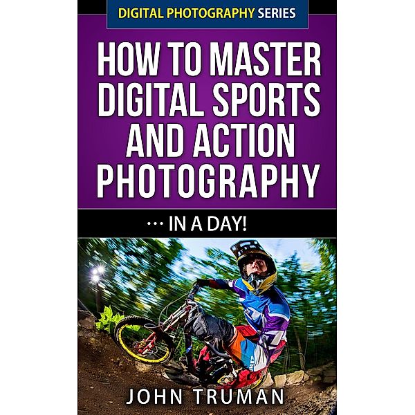 How To Master Digital Sports and Action Photography... In A Day! (Digital Photography, #4) / Digital Photography, John Truman