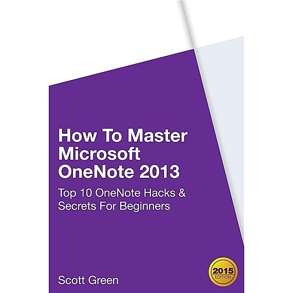How To Master Microsoft OneNote 2013 : Top 10 OneNote Hacks & Secrets For Beginners, Scott Green