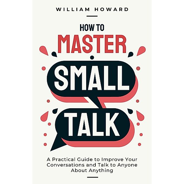 How to Master Small Talk: A Practical Guide to Improve Your Conversations and Talk to Anyone About Anything, William Howard