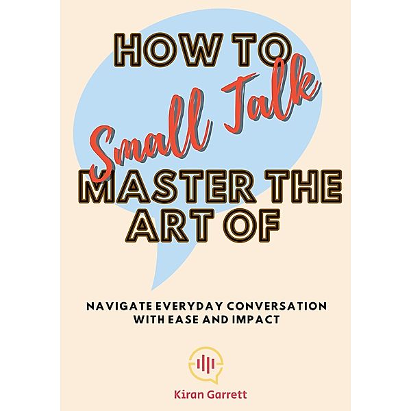 How to Master the Art of Small Talk: Navigate Everyday Conversation with Ease and Impact, Kiran Garrett